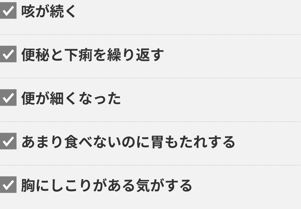 咳が続く 便秘と下痢を繰り返す 便が細くなった あまり食べないのに胃もたれする 胸にしこりがある気がする